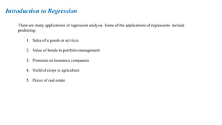 There are many applications of regression analysis. Some of the applications of regressions include
predicting:
1. Sales of a goods or services
2. Value of bonds in portfolio management
3. Premium on insurance companies
4. Yield of crops in agriculture
5. Prices of real estate
Introduction to Regression
 