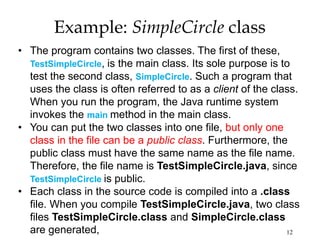 12
Example: SimpleCircle class
• The program contains two classes. The first of these,
TestSimpleCircle, is the main class. Its sole purpose is to
test the second class, SimpleCircle. Such a program that
uses the class is often referred to as a client of the class.
When you run the program, the Java runtime system
invokes the main method in the main class.
• You can put the two classes into one file, but only one
class in the file can be a public class. Furthermore, the
public class must have the same name as the file name.
Therefore, the file name is TestSimpleCircle.java, since
TestSimpleCircle is public.
• Each class in the source code is compiled into a .class
file. When you compile TestSimpleCircle.java, two class
files TestSimpleCircle.class and SimpleCircle.class
are generated,
 