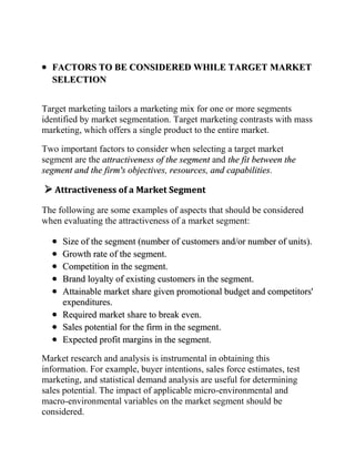 FACTORS TO BE CONSIDERED WHILE TARGET MARKET
  SELECTION


Target marketing tailors a marketing mix for one or more segments
identified by market segmentation. Target marketing contrasts with mass
marketing, which offers a single product to the entire market.

Two important factors to consider when selecting a target market
segment are the attractiveness of the segment and the fit between the
segment and the firm's objectives, resources, and capabilities.

 Attractiveness of a Market Segment
The following are some examples of aspects that should be considered
when evaluating the attractiveness of a market segment:

     Size of the segment (number of customers and/or number of units).
     Growth rate of the segment.
     Competition in the segment.
     Brand loyalty of existing customers in the segment.
     Attainable market share given promotional budget and competitors'
     expenditures.
     Required market share to break even.
     Sales potential for the firm in the segment.
     Expected profit margins in the segment.

Market research and analysis is instrumental in obtaining this
information. For example, buyer intentions, sales force estimates, test
marketing, and statistical demand analysis are useful for determining
sales potential. The impact of applicable micro-environmental and
macro-environmental variables on the market segment should be
considered.
 