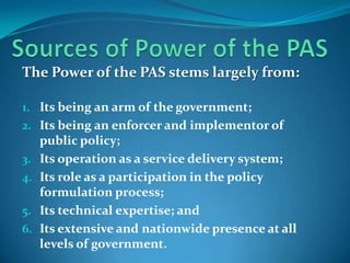 The Power of the PAS stems largely from:

1. Its being an arm of the government;
2. Its being an enforcer and implementor of
     public policy;
3.   Its operation as a service delivery system;
4.   Its role as a participation in the policy
     formulation process;
5.   Its technical expertise; and
6.   Its extensive and nationwide presence at all
     levels of government.
 