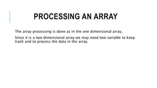 PROCESSING AN ARRAY
The array processing is done as in the one dimensional array.
Since it is a two dimensional array we may need two variable to keep
track and to process the data in the array.
 