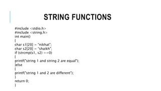STRING FUNCTIONS
#include <stdio.h>
#include <string.h>
int main()
{
char s1[20] = “nikhat";
char s2[20] = “shaikh";
if (strcmp(s1, s2) ==0)
{
printf("string 1 and string 2 are equal");
}else
{
printf("string 1 and 2 are different");
}
return 0;
}
 