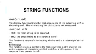 STRING FUNCTIONS
strstr(str1, str2)
This library function finds the first occurrence of the substring str2 in
the string str1. The terminating '0' character is not compared.
strstr( str1, str2);
- str1: the main string to be scanned.
- str2: the small string to be searched in str1
This function is very useful in checking whether str2 is a substring of str1 or
not.
Return value
This function returns a pointer to the first occurrence in str1 of any of the
entire sequence of characters specified in str2, or a NULL pointer if the
sequence is not present in str1.
.
 