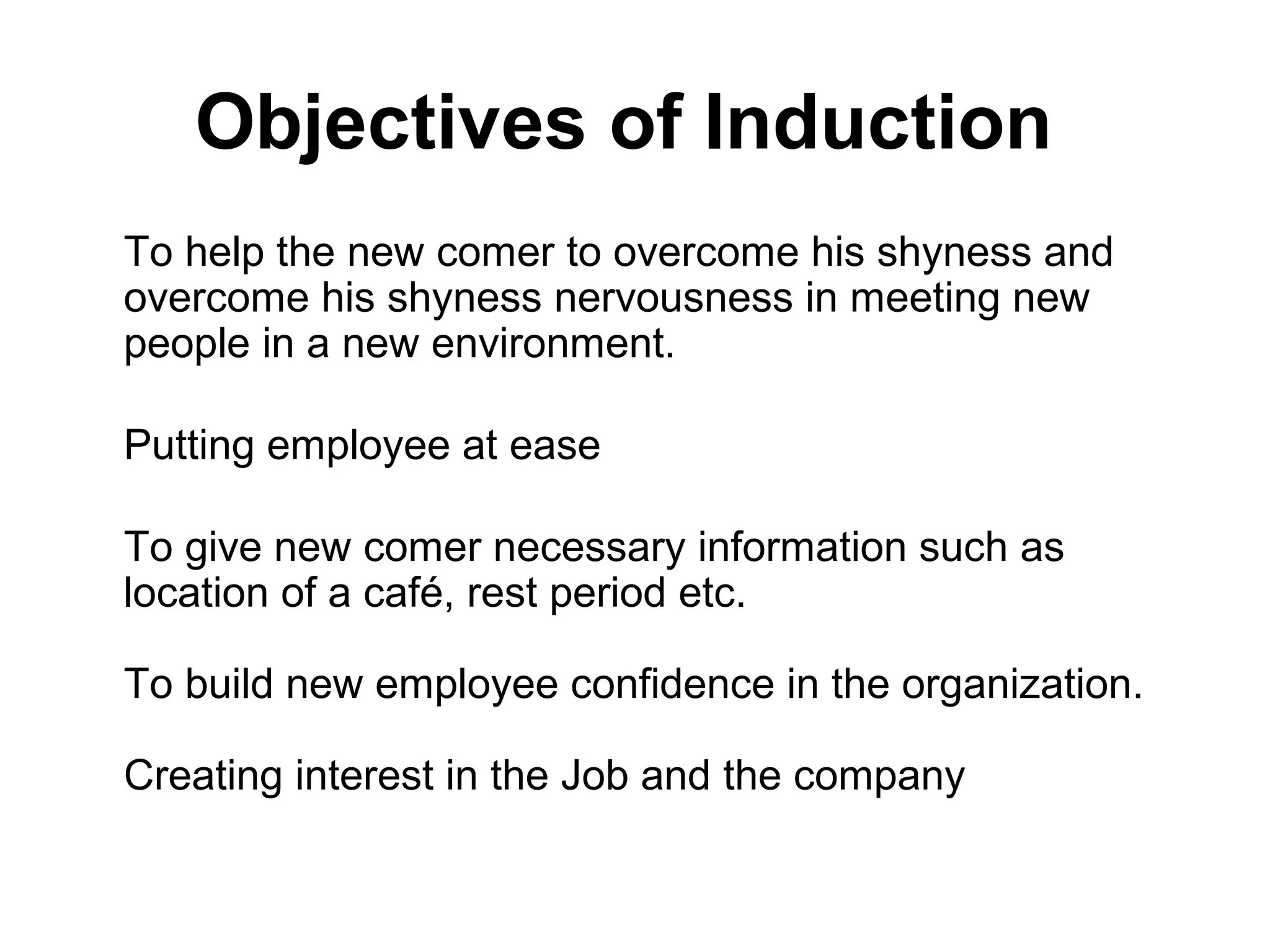 Objectives of Induction
To help the new comer to overcome his shyness and
overcome his shyness nervousness in meeting new
people in a new environment.
Putting employee at ease
To give new comer necessary information such as
location of a café, rest period etc.
To build new employee confidence in the organization.
Creating interest in the Job and the company
 