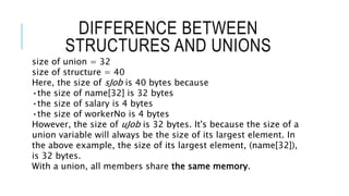 DIFFERENCE BETWEEN
STRUCTURES AND UNIONS
size of union = 32
size of structure = 40
Here, the size of sJob is 40 bytes because
•the size of name[32] is 32 bytes
•the size of salary is 4 bytes
•the size of workerNo is 4 bytes
However, the size of uJob is 32 bytes. It's because the size of a
union variable will always be the size of its largest element. In
the above example, the size of its largest element, (name[32]),
is 32 bytes.
With a union, all members share the same memory.
 