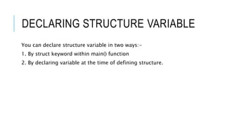 DECLARING STRUCTURE VARIABLE
You can declare structure variable in two ways:-
1. By struct keyword within main() function
2. By declaring variable at the time of defining structure.
 
