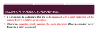 EXCEPTION HANDLING FUNDAMENTALS
 It is important to understand that the code associated with a catch statement will be
executed only if it catches an exception.
 Otherwise, execution simply bypasses the catch altogether. (That is, execution never
flows into a catch statement.)
 