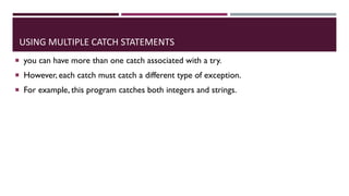 USING MULTIPLE CATCH STATEMENTS
 you can have more than one catch associated with a try.
 However, each catch must catch a different type of exception.
 For example, this program catches both integers and strings.
 
