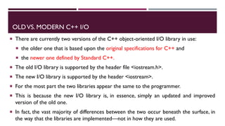 OLDVS. MODERN C++ I/O
 There are currently two versions of the C++ object-oriented I/O library in use:
 the older one that is based upon the original specifications for C++ and
 the newer one defined by Standard C++.
 The old I/O library is supported by the header file <iostream.h>.
 The new I/O library is supported by the header <iostream>.
 For the most part the two libraries appear the same to the programmer.
 This is because the new I/O library is, in essence, simply an updated and improved
version of the old one.
 In fact, the vast majority of differences between the two occur beneath the surface, in
the way that the libraries are implemented—not in how they are used.
 