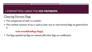 1.FORMATTING USING THE IOS MEMBERS
Clearing Format Flags
 The complement of setf( ) is unsetf( ).
 This member function of ios is used to clear one or more format flags. Its general form
is
void unsetf(fmtflags flags);
 The flags specified by flags are cleared. (All other flags are unaffected.)
 