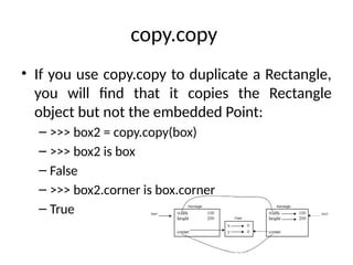 copy.copy
• If you use copy.copy to duplicate a Rectangle,
you will find that it copies the Rectangle
object but not the embedded Point:
– >>> box2 = copy.copy(box)
– >>> box2 is box
– False
– >>> box2.corner is box.corner
– True
 