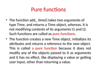 Pure functions
• The function add_ time() takes two arguments of
type Time, and returns a Time object, whereas, it is
not modifying contents of its arguments t1 and t2.
Such functions are called as pure functions.
• The function creates a new Time object, initializes its
attributes and returns a reference to the new object.
This is called a pure function because it does not
modify any of the objects passed to it as arguments
and it has no effect, like displaying a value or getting
user input, other than returning a value.
 