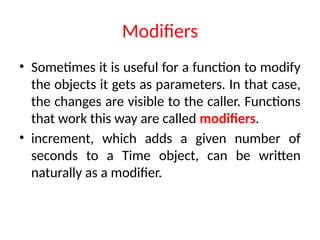 Modifiers
• Sometimes it is useful for a function to modify
the objects it gets as parameters. In that case,
the changes are visible to the caller. Functions
that work this way are called modifiers.
• increment, which adds a given number of
seconds to a Time object, can be written
naturally as a modifier.
 