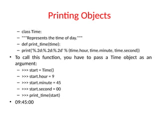 Printing Objects
– class Time:
– """Represents the time of day."""
– def print_time(time):
– print('%.2d:%.2d:%.2d' % (time.hour, time.minute, time.second))
• To call this function, you have to pass a Time object as an
argument:
– >>> start = Time()
– >>> start.hour = 9
– >>> start.minute = 45
– >>> start.second = 00
– >>> print_time(start)
• 09:45:00
 