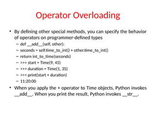 Operator Overloading
• By defining other special methods, you can specify the behavior
of operators on programmer-defined types
– def __add__(self, other):
– seconds = self.time_to_int() + other.time_to_int()
– return int_to_time(seconds)
– >>> start = Time(9, 45)
– >>> duration = Time(1, 35)
– >>> print(start + duration)
– 11:20:00
• When you apply the + operator to Time objects, Python invokes
__add__. When you print the result, Python invokes __str__.
 