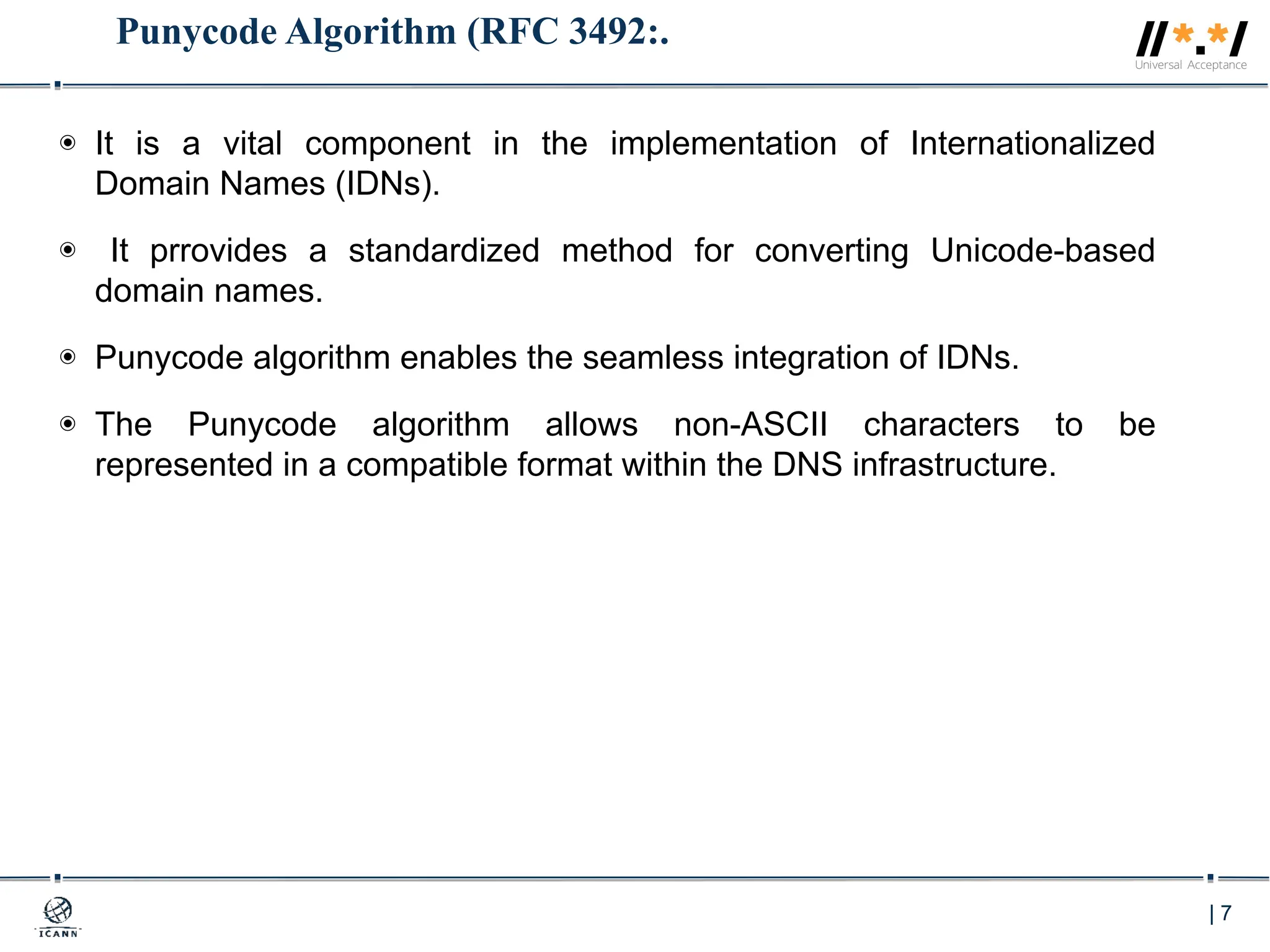 | 7
Punycode Algorithm (RFC 3492:.
◉ It is a vital component in the implementation of Internationalized
Domain Names (IDNs).
◉ It prrovides a standardized method for converting Unicode-based
domain names.
◉ Punycode algorithm enables the seamless integration of IDNs.
◉ The Punycode algorithm allows non-ASCII characters to be
represented in a compatible format within the DNS infrastructure.
 