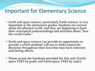 Important	
  for	
  Elementary	
  Science	
  
—  Earth	
  and	
  space	
  science,	
  particularly	
  Earth	
  science,	
  is	
  very	
  
important	
  at	
  the	
  elementary	
  grades.	
  Students	
  are	
  curious	
  
about	
  the	
  physical	
  world,	
  and	
  they	
  are	
  beginning	
  to	
  form	
  
their	
  conceptual	
  understandings	
  and	
  attitudes	
  about	
  “how	
  
the	
  world	
  works.”	
  	
  
—  Earth	
  and	
  space	
  science	
  can	
  provide	
  an	
  opportunity	
  to	
  
provide	
  a	
  which	
  students	
  will	
  use	
  to	
  make	
  important	
  
decisions	
  throughout	
  their	
  lives	
  that	
  may	
  have	
  extensive	
  
and	
  lasting	
  aﬀects.	
  	
  
—  Please	
  access	
  the	
  handouts	
  provided	
  for	
  this	
  unit	
  (Earth/
space	
  TEKS	
  by	
  grade	
  and	
  Earth/space	
  TEKS	
  by	
  topic).	
  
 