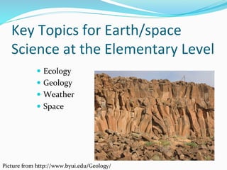 Key	
  Topics	
  for	
  Earth/space	
  
Science	
  at	
  the	
  Elementary	
  Level	
  
—  Ecology	
  
—  Geology	
  
—  Weather	
  
—  Space	
  
Picture	
  from	
  http://www.byui.edu/Geology/	
  
 