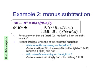 11
Example 2: monus subtraction
“m -- n” = max{m-n,0}
0m10n  ...B 0m-n B.. (if m>n)
...BB…B.. (otherwise)
1. For every 0 on the left (mark X), mark off a 0 on the right
(mark Y)
2. Repeat process, until one of the following happens:
1. // No more 0s remaining on the left of 1
Answer is 0, so flip all excess 0s on the right of 1 to Bs
(and the 1 itself) and halt
2. //No more 0s remaining on the right of 1
Answer is m-n, so simply halt after making 1 to B
Give
state
diagram
 