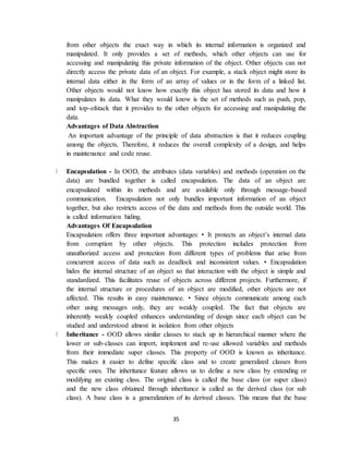 35
from other objects the exact way in which its internal information is organized and
manipulated. It only provides a set of methods, which other objects can use for
accessing and manipulating this private information of the object. Other objects can not
directly access the private data of an object. For example, a stack object might store its
internal data either in the form of an array of values or in the form of a linked list.
Other objects would not know how exactly this object has stored its data and how it
manipulates its data. What they would know is the set of methods such as push, pop,
and top-ofstack that it provides to the other objects for accessing and manipulating the
data.
Advantages of Data Abstraction
An important advantage of the principle of data abstraction is that it reduces coupling
among the objects. Therefore, it reduces the overall complexity of a design, and helps
in maintenance and code reuse.
Encapsulation - In OOD, the attributes (data variables) and methods (operation on the
data) are bundled together is called encapsulation. The data of an object are
encapsulated within its methods and are available only through message-based
communication. Encapsulation not only bundles important information of an object
together, but also restricts access of the data and methods from the outside world. This
is called information hiding.
Advantages Of Encapsulation
Encapsulation offers three important advantages: • It protects an object’s internal data
from corruption by other objects. This protection includes protection from
unauthorized access and protection from different types of problems that arise from
concurrent access of data such as deadlock and inconsistent values. • Encapsulation
hides the internal structure of an object so that interaction with the object is simple and
standardized. This facilitates reuse of objects across different projects. Furthermore, if
the internal structure or procedures of an object are modified, other objects are not
affected. This results in easy maintenance. • Since objects communicate among each
other using messages only, they are weakly coupled. The fact that objects are
inherently weakly coupled enhances understanding of design since each object can be
studied and understood almost in isolation from other objects
Inheritance - OOD allows similar classes to stack up in hierarchical manner where the
lower or sub-classes can import, implement and re-use allowed variables and methods
from their immediate super classes. This property of OOD is known as inheritance.
This makes it easier to define specific class and to create generalized classes from
specific ones. The inheritance feature allows us to define a new class by extending or
modifying an existing class. The original class is called the base class (or super class)
and the new class obtained through inheritance is called as the derived class (or sub
class). A base class is a generalization of its derived classes. This means that the base
 