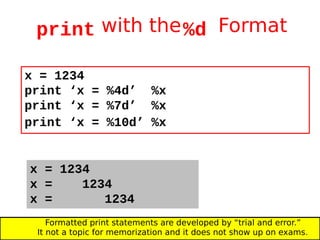 print with the%d Format
x = 1234
print ‘x = %4d’ %x
print ‘x = %7d’ %x
print ‘x = %10d’ %x
x = 1234
x = 1234
x = 1234
Formatted print statements are developed by “trial and error.”
It not a topic for memorization and it does not show up on exams.
 