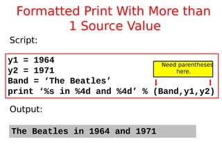 Formatted Print With More than
1 Source Value
The Beatles in 1964 and 1971
y1 = 1964
y2 = 1971
Band = ‘The Beatles’
print ‘%s in %4d and %4d’ % (Band,y1,y2)
Script:
Output:
Need parentheses
here.
 