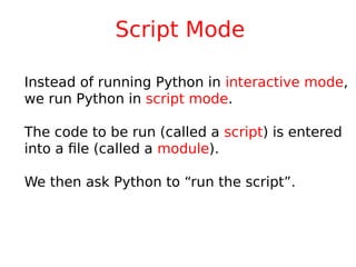Script Mode
Instead of running Python in interactive mode,
we run Python in script mode.
The code to be run (called a script) is entered
into a file (called a module).
We then ask Python to “run the script”.
 