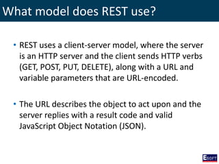 What model does REST use?
• REST uses a client-server model, where the server
is an HTTP server and the client sends HTTP verbs
(GET, POST, PUT, DELETE), along with a URL and
variable parameters that are URL-encoded.
• The URL describes the object to act upon and the
server replies with a result code and valid
JavaScript Object Notation (JSON).
 