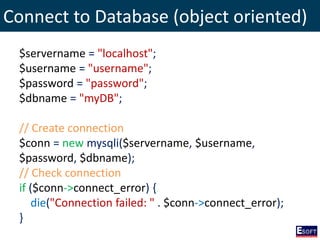 Connect to Database (object oriented)
$servername = "localhost";
$username = "username";
$password = "password";
$dbname = "myDB";
// Create connection
$conn = new mysqli($servername, $username,
$password, $dbname);
// Check connection
if ($conn->connect_error) {
die("Connection failed: " . $conn->connect_error);
}
 