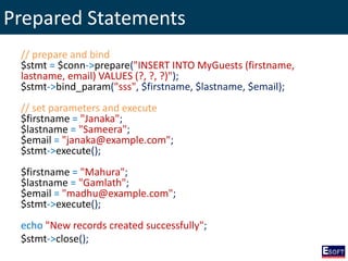 Prepared Statements
// prepare and bind
$stmt = $conn->prepare("INSERT INTO MyGuests (firstname,
lastname, email) VALUES (?, ?, ?)");
$stmt->bind_param("sss", $firstname, $lastname, $email);
// set parameters and execute
$firstname = "Janaka";
$lastname = "Sameera";
$email = "janaka@example.com";
$stmt->execute();
$firstname = "Mahura";
$lastname = "Gamlath";
$email = "madhu@example.com";
$stmt->execute();
echo "New records created successfully";
$stmt->close();
 