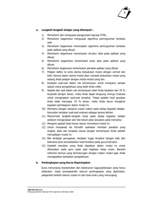 SWR.OPR.304.(3).A
Mengoperasikan Bahasa Pemrograman Berbasis Web
2
a. Langkah-langkah belajar yang ditempuh :
1) Memahami dan menguasai penggunaan tag-tag HTML.
2) Memahami bagaimana menguasai algoritma pemrograman berbasis
web
3) Memahami bagaimana menerapkan algoritma pemrograman berbasis
pada aplikasi yang dibuat
4) Memahami bagaimana menentukan struktur data pada aplikasi yang
dibuat
5) Memahami bagaimana menentukan basis data pada aplikasi yang
dibuat
6) Memahami bagaimana menentukan pemakai aplikasi yang dibuat
7) Pelajari daftar isi serta skema kedudukan modul dengan cermat dan
teliti. Karena dalam skema modul akan nampak kedudukan modul yang
sedang Anda pelajari dengan modul-modul yang lain.
8) Kerjakan soal-soal dalam cek kemampuan untuk mengukur sampai
sejauh mana pengetahuan yang telah Anda miliki.
9) Apabila dari soal dalam cek kemampuan telah Anda kerjakan dan 70 %
terjawab dengan benar, maka Anda dapat langsung menuju Evaluasi
untuk mengerjakan soal-soal tersebut. Tetapi apabila hasil jawaban
Anda tidak mencapai 70 % benar, maka Anda harus mengikuti
kegiatan pemelajaran dalam modul ini.
10) Membaca dengan seksama uraian materi pada setiap kegiatan belajar.
Kemudian kerjakan soal-soal evaluasi sebagai sarana latihan.
11) Mencermati langkah–langkah kerja pada setiap kegiatan belajar
sebelum mengerjakan dan bila belum jelas tanyakan pada instruktur.
12) Mengerti apakah telah benar–benar memahami modul ini.
13) Untuk menjawab tes formatif usahakan memberi jawaban yang
singkat, jelas dan kerjakan sesuai dengan kemampuan Anda setelah
mempelajari modul ini.
14) Bila terdapat penugasan, kerjakan tugas tersebut dengan baik dan
bilamana perlu konsultasikan hasil tersebut pada guru/instruktur.
15) Catatlah kesulitan yang Anda dapatkan dalam modul ini untuk
ditanyakan pada guru pada saat kegiatan tatap muka. Bacalah
referensi lainnya yang berhubungan dengan materi modul agar Anda
mendapatkan tambahan pengetahuan.
b. Perlengkapan yang Harus Dipersiapkan
Guna menunjang keselamatan dan kelancaran tugas/pekerjaan yang harus
dilakukan, maka persiapkanlah seluruh perlengkapan yang diperlukan,
pelajarilah terlebih dahulu modul ini dan buku-buku yang menunjang.
 