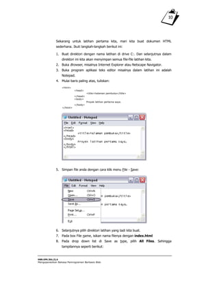SWR.OPR.304.(3).A
Mengoperasikan Bahasa Pemrograman Berbasis Web
10
Sekarang untuk latihan pertama kita, mari kita buat dokumen HTML
sederhana. Ikuti langkah-langkah berikut ini:
1. Buat direktori dengan nama latihan di drive C:. Dan selanjutnya dalam
direktori ini kita akan menyimpan semua file-file latihan kita.
2. Buka Browser, misalnya Internet Explorer atau Netscape Navigator.
3. Buka program aplikasi teks editor misalnya dalam latihan ini adalah
Notepad.
4. Mulai baris paling atas, tuliskan:
<html>
<head>
<title>halaman pembuka</title>
</head>
<body>
Proyek latihan pertama saya.
</body>
</html>
5. Simpan file anda dengan cara klik menu File - Save:
6. Selanjutnya pilih direktori latihan yang tadi kita buat.
7. Pada box File name, isikan nama filenya dengan index.html
8. Pada drop down list di Save as type, pilih All Files. Sehingga
tampilannya seperti berikut:
 