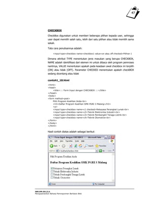 SWR.OPR.304.(3).A
Mengoperasikan Bahasa Pemrograman Berbasis Web
47
CHECKBOX
CheckBox digunakan untuk memberi beberapa pilihan kepada user, sehingga
user dapat memilih salah satu, lebih dari satu pilihan atau tidak memilih sama
sekali.
Tata cara penulisannya adalah:
<input type=checkbox name=checkbox1 value=on atau off checked>Pilihan 1
Dimana attribut TYPE menentukan jenis masukan yang berupa CHECKBOX,
NAME adalah identifikasi dari elemen ini untuk dibaca oleh program pemroses
nantinya, VALUE menentukan apakah pada keadaan awal checkbox ini terpilih
(ON) atau tidak (OFF). Parameter CHECKED menentukan apakah checkBOX
sedang dicentang atau tidak
contoh1_18.html
<html>
<head>
<title>::: Form Input dengan CHECKBOX :::</title>
</head>
<body>
<form method=post>
Pilih Program Keahlian Anda<br>
<h3>Daftar Program Keahlian SMK PGRI 3 Malang</h3>
<p>
<input type=checkbox name=c1 checked>Rekayasa Perangkat Lunak<br>
<input type=checkbox name=c2>Teknik Elektronika Industri<br>
<input type=checkbox name=c3>Teknik Pembangkit Tenaga Listrik<br>
<input type=checkbox name=c4>Teknik Otomotive<br>
</form>
</body>
</html>
Hasil contoh diatas adalah sebagai berikut:
 