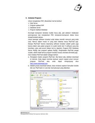 SWR.OPR.304.(3).A
Mengoperasikan Bahasa Pemrograman Berbasis Web
59
3. Instalasi Program
Untuk menjalankan PHP, dibutuhkan hal-hal berikut:
Web Server
Program aplikasi PHP
Database server
Program Aplikasi Database
Ke-empat komponen tersebut mutlak harus ada, jadi sebelum melakukan
pemrograman dan menjalankan PHP, komponen-komponen diatas harus
dinstall terlebih dahulu.
Untuk keempat software tersebut anda bebas memilih menurut yang anda
suka. Namun dalam modul ini yang akan dibahas hanya PhpTriad saja.
Kenapa PhpTriad? Karena disamping software tersebut adalah gratis juga
karena dalam satu paket program ini sudah terdiri dari 4 software yang kita
butuhkan, yaitu web server (dalam hal ini, Apache), Program PHP, Database
Server MySQL dan program aplikasi MySQL. Penginstalan PhpTriad sangat
mudah, sekali install semua program tersebut secara otomatis terinstall juga.
Cara instalasi PhpTriad adalah sebagai berikut:
a. Persiapkan master program PhpTriad. Jika belum ada, silahkan download
di internet. Anda dapat meminta bantuan search engine untuk mencari
program PhpTriad atau anda dapat mengunjungi situs
http://www.download.com.
b. Setelah proses download selesai, buka windows explorer kemudian double
klik icon PhpTriad2-2-1.exe dan ikuti petunjuk yang diberikan.
 