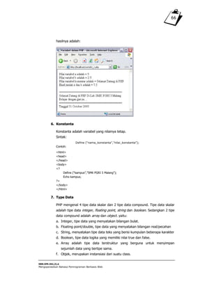SWR.OPR.304.(3).A
Mengoperasikan Bahasa Pemrograman Berbasis Web
66
hasilnya adalah:
6. Konstanta
Konstanta adalah variabel yang nilainya tetap.
Sintak:
Define (“nama_konstanta”,”nilai_konstanta”);
Contoh:
<html>
<head>
</head>
<body>
<?
Define (“kampus”,”SMK PGRI 3 Malang”);
Echo kampus;
?>
</body>
</html>
7. Type Data
PHP mengenal 4 tipe data skalar dan 2 tipe data compound. Tipe data skalar
adalah tipe data integer, floating point, string dan boolean. Sedangkan 2 tipe
data compound adalah array dan object. yaitu:
a. Integer, tipe data yang menyatakan bilangan bulat.
b. Floating point/double, tipe data yang menyatakan bilangan real/pecahan
c. String, menyatakan tipe data teks yang berisi kumpulan beberapa karakter
d. Boolean, tipe data logika yang memiliki nilai true dan false.
e. Array adalah tipe data terstruktur yang berguna untuk menyimpan
sejumlah data yang bertipe sama.
f. Objek, merupakan instansiasi dari suatu class.
 