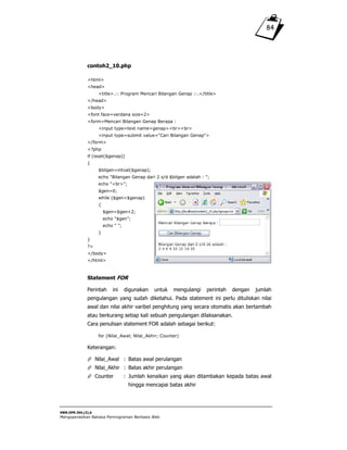 SWR.OPR.304.(3).A
Mengoperasikan Bahasa Pemrograman Berbasis Web
84
contoh2_10.php
<html>
<head>
<title>.:: Program Mencari Bilangan Genap ::.</title>
</head>
<body>
<font face=verdana size=2>
<form>Mencari Bilangan Genap Berapa :
<input type=text name=genap><br><br>
<input type=submit value="Cari Bilangan Genap">
</form>
<?php
if (isset($genap))
{
$bilgen=intval($genap);
echo "Bilangan Genap dari 2 s/d $bilgen adalah : ";
echo "<br>";
$gen=0;
while ($gen<$genap)
{
$gen=$gen+2;
echo "$gen";
echo " ";
}
}
?>
</body>
</html>
Statement FOR
Perintah ini digunakan untuk mengulangi perintah dengan jumlah
pengulangan yang sudah diketahui. Pada statement ini perlu dituliskan nilai
awal dan nilai akhir varibel penghitung yang secara otomatis akan bertambah
atau berkurang setiap kali sebuah pengulangan dilaksanakan.
Cara penulisan statement FOR adalah sebagai berikut:
for (Nilai_Awal; Nilai_Akhir; Counter)
Keterangan:
Nilai_Awal : Batas awal perulangan
Nilai_Akhir : Batas akhir perulangan
Counter : Jumlah kenaikan yang akan ditambakan kepada batas awal
hingga mencapai batas akhir
 