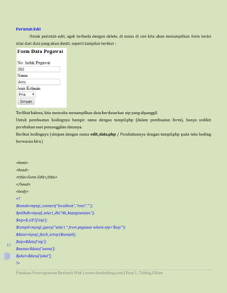Panduan Pemrograman Berbasis Web | www.donitobing.com | Doni L. Tobing,S.Kom
10
Perintah Edit
Untuk perintah edit, agak berbeda dengan delete, di mana di sini kita akan menampilkan form berisi
nilai dari data yang akan diedit, seperti tampilan berikut :
Terlihat bahwa, kita mencoba menampilkan data berdasarkan nip yang dipanggil.
Untuk pembuatan kodingnya hampir sama dengan tampil.php (dalam pembuatan form), hanya sedikit
perubahan saat pemanggilan datanya.
Berikut kodingnya (simpan dengan nama edit_data.php / Perubahannya dengan tampil.php pada teks koding
berwarna biru)
<html>
<head>
<title>Form Edit</title>
</head>
<body>
<?
$konek=mysql_connect("localhost","root","");
$pilihdb=mysql_select_db("db_kepegawaian");
$nip=$_GET['nip'];
$tampil=mysql_query("select * from pegawai where nip='$nip'");
$data=mysql_fetch_array($tampil);
$nip=$data['nip'];
$nama=$data['nama'];
$jekel=$data['jekel'];
?>
 