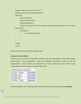 Panduan Pemrograman Berbasis Web | www.donitobing.com | Doni L. Tobing,S.Kom
7
$konek=mysql_connect("localhost","root","");
$pilihdb=mysql_select_db("db_kepegawaian");
if($_POST){
$nip=$_POST['nip'];
$nama=$_POST['nama'];
$jekel=$_POST['jekel'];
$simpan=mysql_query("insert into pegawai values('$nip','$nama','$jekel')") or die ("Gagal
Menyimpan");
if ($simpan){
echo "Berhasil Disimpan..";
}
}
?>
</body>
</html>
Selamat mencoba perintah simpan. Semoga berhasil.
Perintah EDIT dan DELETE
Sebelum masuk ke perintah edit dan delete, kita akan mencoba menampilkan isi table pada database
terlebih dahulu. Untuk menampilkan isi table telah dijelaskan pada Modul 1, namun di sini kita
menambahkan 2 kolom terakhir yaitu Aksi(Edit dan Delete) tampilannya seperti berikut (masih
menggunakan database yang sama dengan perintah SAVE).
Untuk menampilkan data tersebut gunakan koding di bawah ini (simpan dengan nama tampil.php) :
 