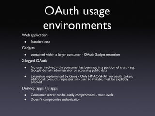 OAuth usage environments Web application Standard case Gadgets  contained within a larger consumer - OAuth Gadget extension 2-legged OAuth No user involved - the consumer has been put in a position of trust - e.g. Google domain administrator or accessing public data Extension implemented by Goog - Only HMAC-SHA1, no oauth_token, additional - xoauth_requestor_id - user to imitate, must be explicitly enabled Desktop apps / JS apps Consumer secret can be easily compromised - trust levels Doesn’t compromise authorization 
