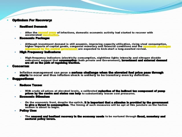  Optimism For Recovery:
 Resilient Demand:
 After the second wave of infections, domestic economic activity had started to recover with
accelerated vaccination.
 Economic Package:
 Although investment demand is still anaemic, improving capacity utilisation, rising steel consumption,
higher imports of capital goods, congenial monetary and financial conditions and the economic packages
announced by the central government are expected to kick-start a long-awaited revival.
 High Frequency Indicators:
 High-frequency indicators (electricity consumption, nighttime lights intensity and nitrogen dioxide
emissions) suggest that consumption (both private and Government), investment and external demand
are all on the path of regaining traction.
 Concerns:
 Inflation management can pose a serious challenge when the elevated fuel price pass through
starts to occur and thus inflation shock is unlikely to be transitory even by definition.
 Suggestions:
 Reduce Taxes:
 With crude oil prices at elevated levels, a calibrated reduction of the indirect tax component of pump
prices by the centre and states can help to substantially lessen cost pressures.
 Economic Stimulus:
 On the economic front, despite the uptick, it is important that a stimulus is provided by the government
to give a thrust to consumption. The timing of such measures will be apt at this juncture as the festive
season is about to begin.
 Policy Use:
 The nascent and hesitant recovery in the economy needs to be nurtured through fiscal, monetary and
sectoral policy levers.
 