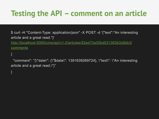 $ curl -H "Content-Type: application/json" -X POST -d '{"text":"An interesting
article and a great read."}'
http://localhost:5000/cms/api/v1.0/articles/52ed73a30bd031362b3c6bb3/
comments
{
"comment": "{"date": {"$date": 1391639269724}, "text": "An interesting
article and a great read."}”
}
	
  
	
  
Testing the API – comment on an article
 