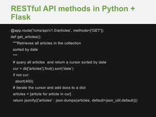 @app.route('/cms/api/v1.0/articles', methods=['GET'])
def get_articles():
"""Retrieves all articles in the collection
sorted by date
"""
# query all articles and return a cursor sorted by date
cur = db['articles'].find().sort('date’)
if not cur:
abort(400)
# iterate the cursor and add docs to a dict
articles = [article for article in cur]
return jsonify({'articles' : json.dumps(articles, default=json_util.default)})
RESTful API methods in Python +
Flask
 