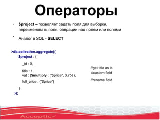 ●
$project – позволяет задать поля для выборки,
переименовать поля, операции над полем или полями
Аналог в SQL - SELECT
●
>db.collection.aggregate({
$project : {
_id : 0,
title : 1,
vat : {$multiply : ["$price", 0.75] },
full_price : {"$price"}
}
});
//get title as is
//custom field
//rename field
Операторы
 