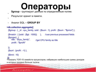 ●
$group - группирует данные по определенным полям.
Результат хранит в памяти.
Аналог SQL – GROUP BY
●
●
>db.collection.aggregate([
{$group : { _id : cpu_family, sold : {$sum : 1}, profit : {$sum : "$price"} },
{$match : { {sold : {$gt : 1000}} }, //use previous processed fields
{$project : {
title : "$cpu_family",
profit : "$profit"
}},
{$sort : {profit : -1} },
{$limit : 10}
]);
//get CPU family as title
*Показать ТОП-10 семейств процессоров, набравших наибольшие суммы доходов
и которых продано больше тысячи
Операторы
 