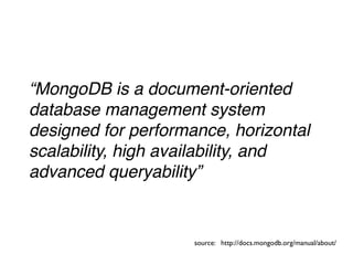 “MongoDB is a document-oriented
database management system
designed for performance, horizontal
scalability, high availability, and
advanced queryability”


                     source: http://docs.mongodb.org/manual/about/
 