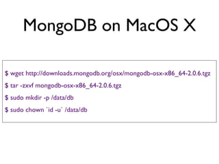 MongoDB on MacOS X

$ wget http://downloads.mongodb.org/osx/mongodb-osx-x86_64-2.0.6.tgz
$ tar -zxvf mongodb-osx-x86_64-2.0.6.tgz
$ sudo mkdir -p /data/db
$ sudo chown `id -u` /data/db
 