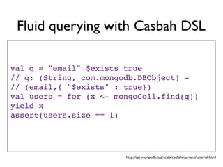Fluid querying with Casbah DSL

val q = "email" $exists true
// q: (String, com.mongodb.DBObject) =
// (email,{ "$exists" : true})
val users = for (x <- mongoColl.find(q))
yield x
assert(users.size == 1)




                        http://api.mongodb.org/scala/casbah/current/tutorial.html
 