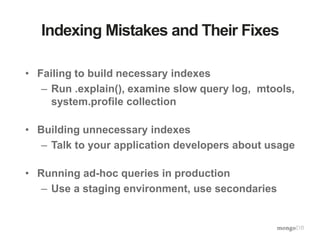 Indexing Mistakes and Their Fixes
• Failing to build necessary indexes
– Run .explain(), examine slow query log, mtools,
system.profile collection
• Building unnecessary indexes
– Talk to your application developers about usage
• Running ad-hoc queries in production
– Use a staging environment, use secondaries
 