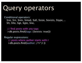 Query operators
Conditional operators:
$ne, $in, $nin, $mod, $all, $size, $exists, $type, ..
$lt, $lte, $gt, $gte, $ne,
// ﬁnd posts with any tags
>db.posts.ﬁnd({tags: {$exists: true}})
Regular expressions:
// posts where author starts with r
>db.posts.ﬁnd({author: /^r*/i })
 