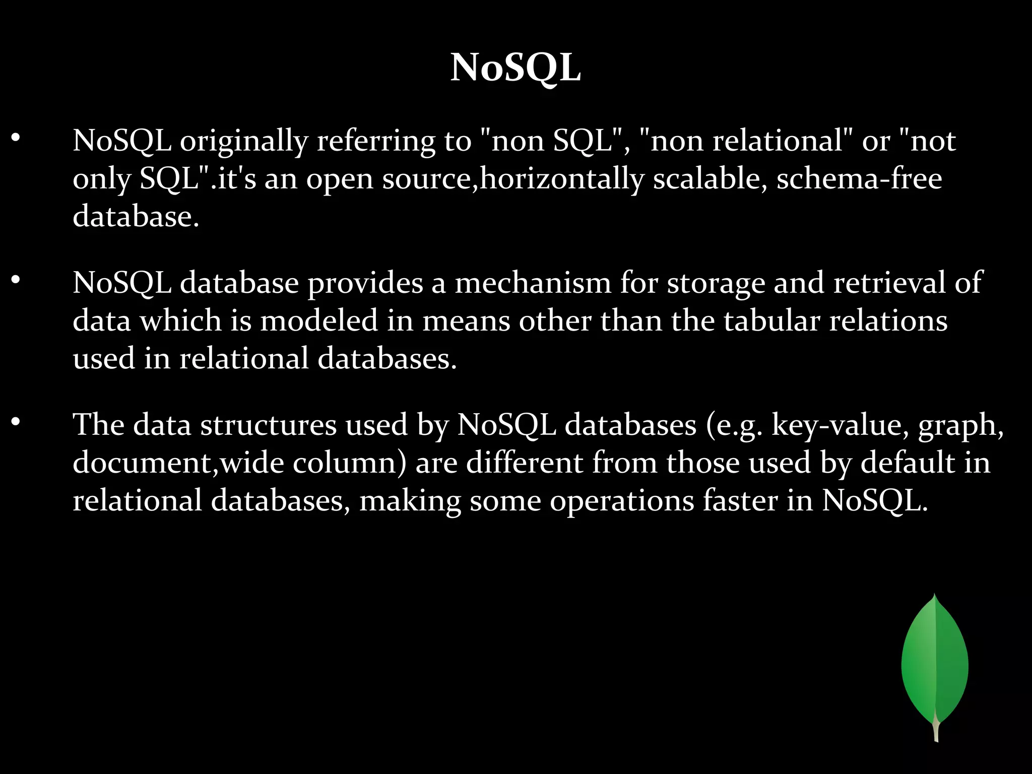 NoSQL

NoSQL originally referring to "non SQL", "non relational" or "not
only SQL".it's an open source,horizontally scalable, schema-free
database.

NoSQL database provides a mechanism for storage and retrieval of
data which is modeled in means other than the tabular relations
used in relational databases.

The data structures used by NoSQL databases (e.g. key-value, graph,
document,wide column) are different from those used by default in
relational databases, making some operations faster in NoSQL.
 